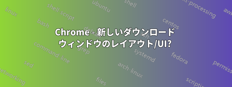 Chrome - 新しいダウンロード ウィンドウのレイアウト/UI?