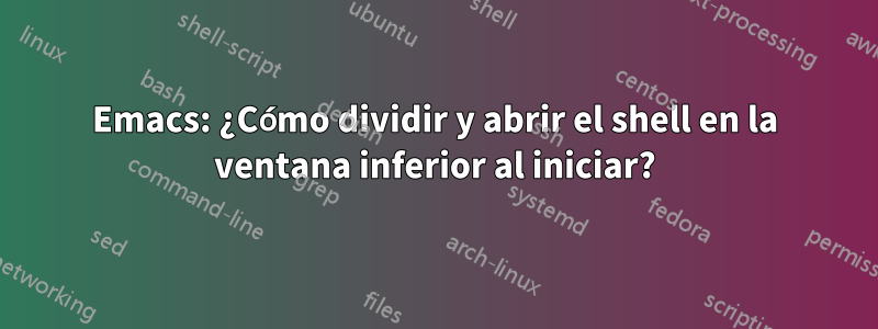 Emacs: ¿Cómo dividir y abrir el shell en la ventana inferior al iniciar?