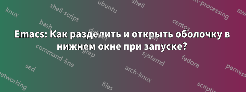 Emacs: Как разделить и открыть оболочку в нижнем окне при запуске?