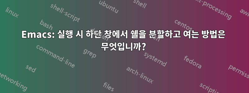 Emacs: 실행 시 하단 창에서 쉘을 분할하고 여는 방법은 무엇입니까?