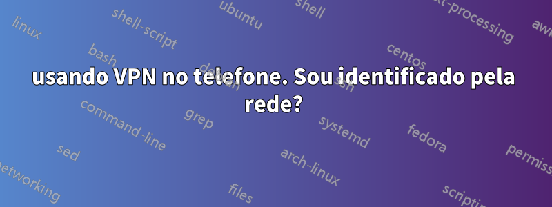 usando VPN no telefone. Sou identificado pela rede?