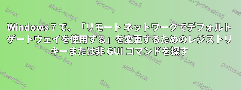 Windows 7 で、「リモート ネットワークでデフォルト ゲートウェイを使用する」を変更するためのレジストリ キーまたは非 GUI コマンドを探す