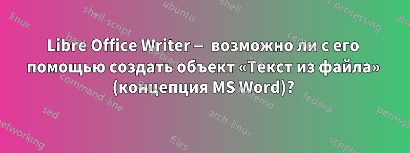 Libre Office Writer — возможно ли с его помощью создать объект «Текст из файла» (концепция MS Word)?