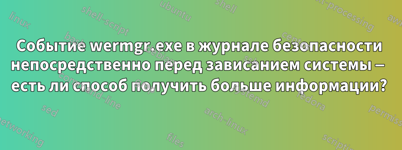 Событие wermgr.exe в журнале безопасности непосредственно перед зависанием системы — есть ли способ получить больше информации?