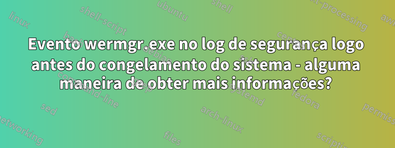 Evento wermgr.exe no log de segurança logo antes do congelamento do sistema - alguma maneira de obter mais informações?