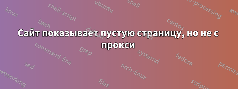 Сайт показывает пустую страницу, но не с прокси