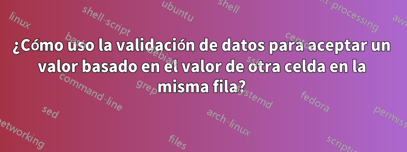 ¿Cómo uso la validación de datos para aceptar un valor basado en el valor de otra celda en la misma fila?