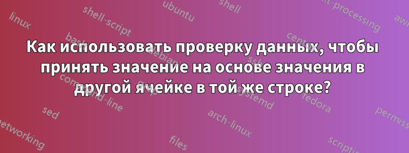 Как использовать проверку данных, чтобы принять значение на основе значения в другой ячейке в той же строке?