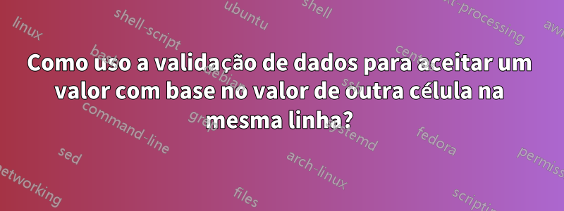 Como uso a validação de dados para aceitar um valor com base no valor de outra célula na mesma linha?