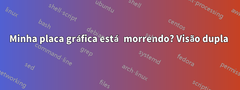 Minha placa gráfica está morrendo? Visão dupla