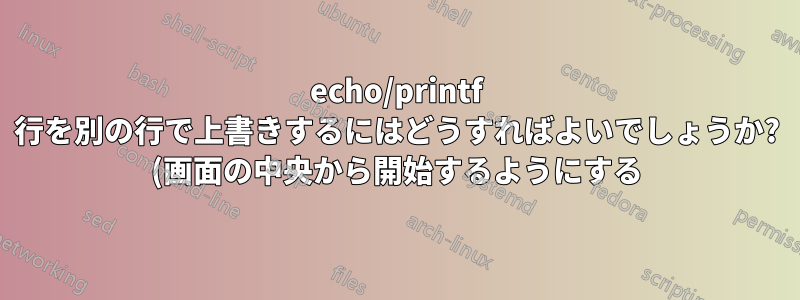 echo/printf 行を別の行で上書きするにはどうすればよいでしょうか? (画面の中央から開始するようにする)