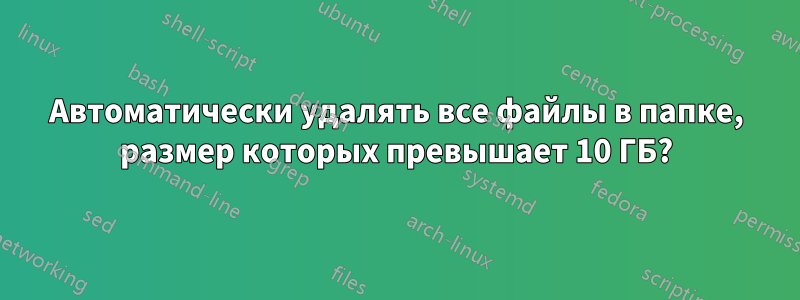 Автоматически удалять все файлы в папке, размер которых превышает 10 ГБ?