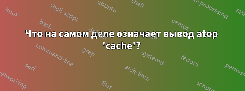 Что на самом деле означает вывод atop 'cache'?