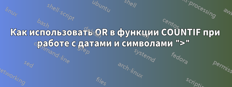 Как использовать OR в функции COUNTIF при работе с датами и символами ">"