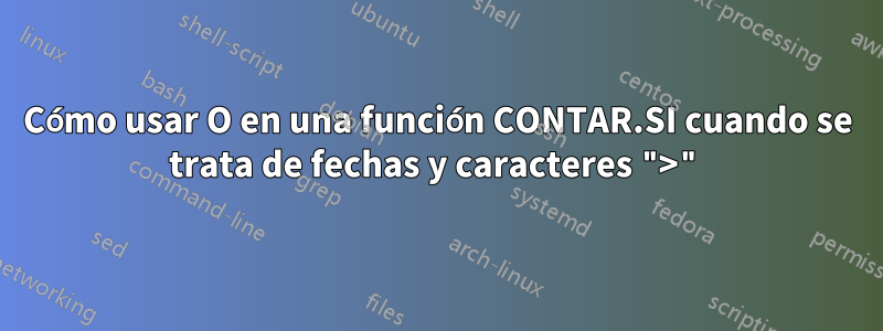 Cómo usar O en una función CONTAR.SI cuando se trata de fechas y caracteres ">"