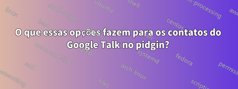 O que essas opções fazem para os contatos do Google Talk no pidgin?