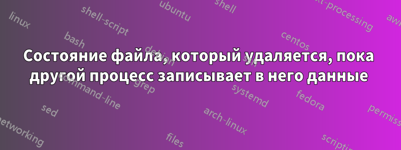 Состояние файла, который удаляется, пока другой процесс записывает в него данные