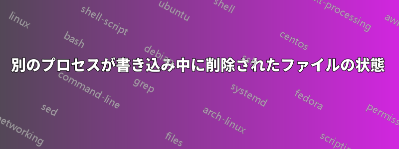 別のプロセスが書き込み中に削除されたファイルの状態