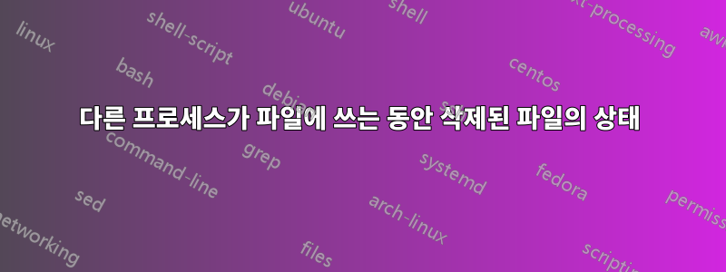 다른 프로세스가 파일에 쓰는 동안 삭제된 파일의 상태