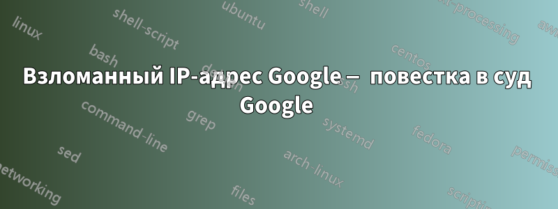 Взломанный IP-адрес Google — повестка в суд Google