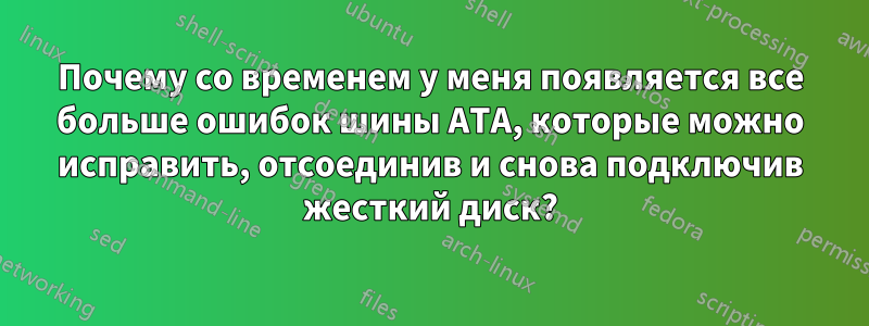 Почему со временем у меня появляется все больше ошибок шины ATA, которые можно исправить, отсоединив и снова подключив жесткий диск?