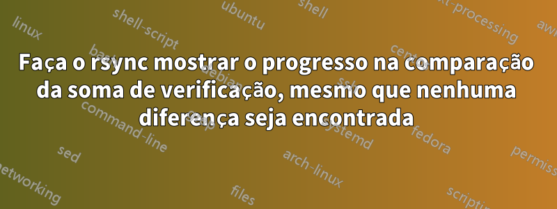 Faça o rsync mostrar o progresso na comparação da soma de verificação, mesmo que nenhuma diferença seja encontrada