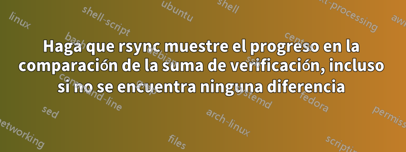 Haga que rsync muestre el progreso en la comparación de la suma de verificación, incluso si no se encuentra ninguna diferencia