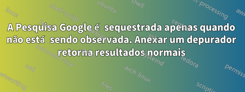 A Pesquisa Google é sequestrada apenas quando não está sendo observada. Anexar um depurador retorna resultados normais