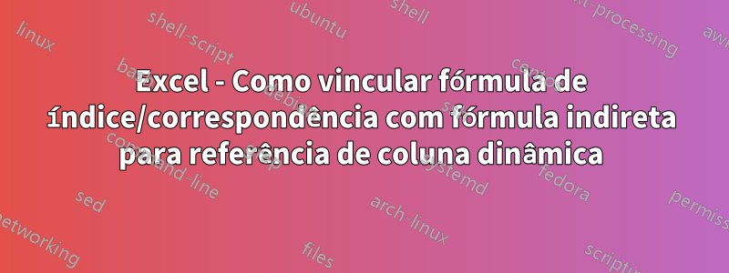 Excel - Como vincular fórmula de índice/correspondência com fórmula indireta para referência de coluna dinâmica