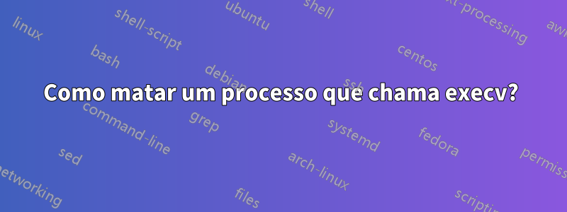 Como matar um processo que chama execv?