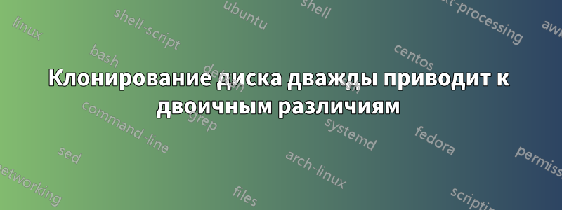 Клонирование диска дважды приводит к двоичным различиям