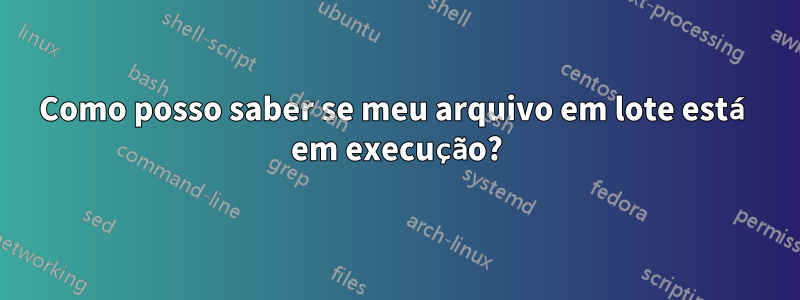 Como posso saber se meu arquivo em lote está em execução?