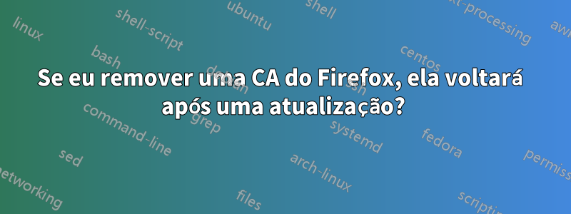 Se eu remover uma CA do Firefox, ela voltará após uma atualização?