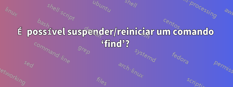 É possível suspender/reiniciar um comando ‘find’?