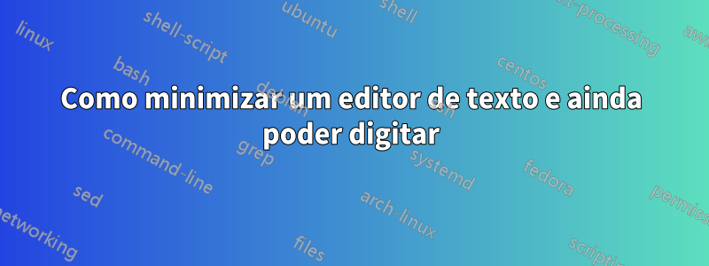 Como minimizar um editor de texto e ainda poder digitar