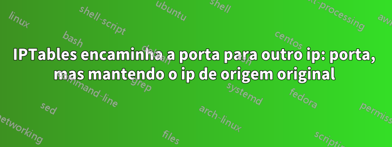 IPTables encaminha a porta para outro ip: porta, mas mantendo o ip de origem original