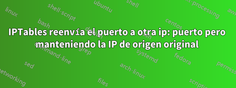 IPTables reenvía el puerto a otra ip: puerto pero manteniendo la IP de origen original