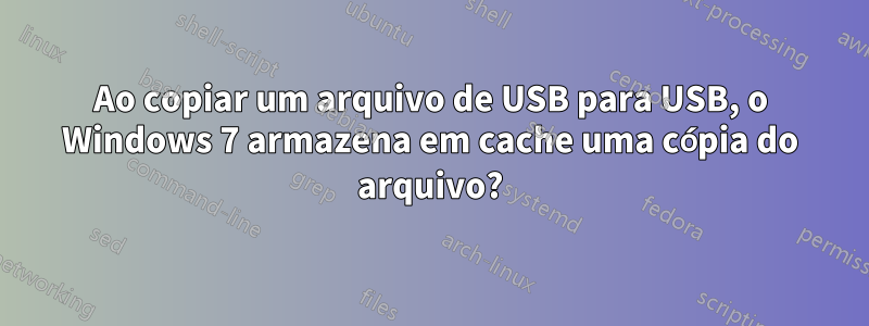 Ao copiar um arquivo de USB para USB, o Windows 7 armazena em cache uma cópia do arquivo?
