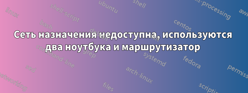 Сеть назначения недоступна, используются два ноутбука и маршрутизатор
