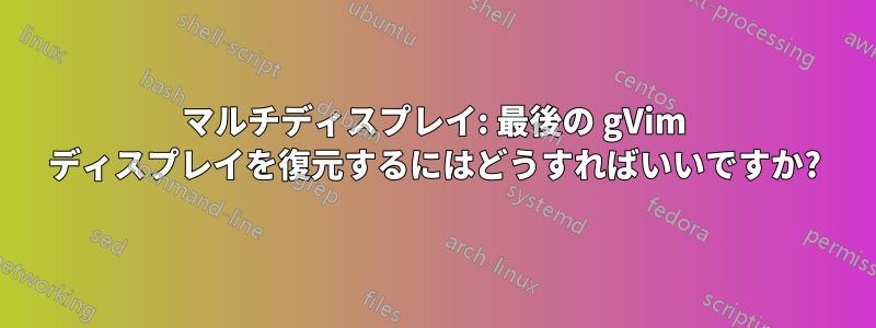 マルチディスプレイ: 最後の gVim ディスプレイを復元するにはどうすればいいですか?