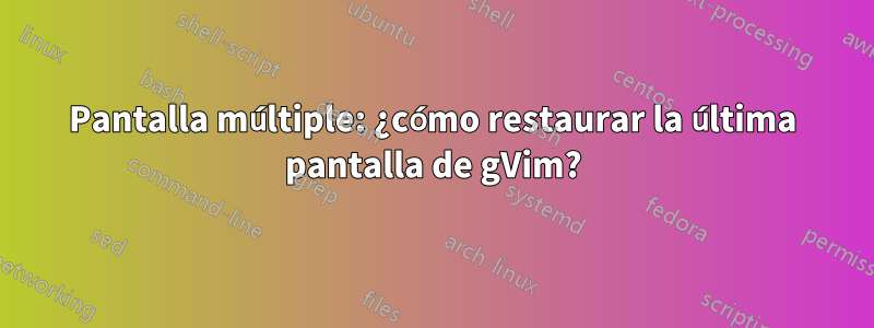 Pantalla múltiple: ¿cómo restaurar la última pantalla de gVim?