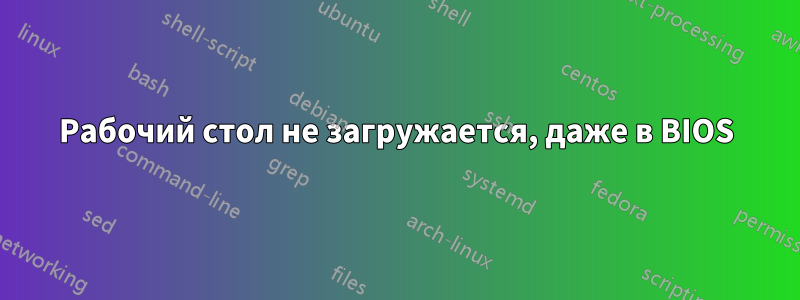 Рабочий стол не загружается, даже в BIOS