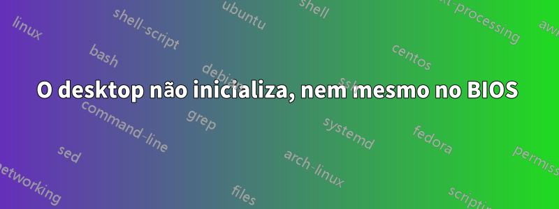 O desktop não inicializa, nem mesmo no BIOS