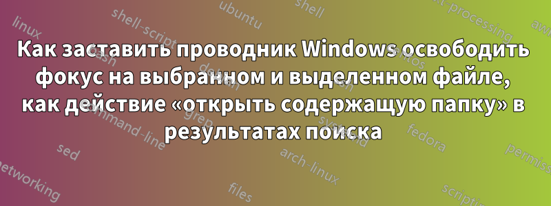Как заставить проводник Windows освободить фокус на выбранном и выделенном файле, как действие «открыть содержащую папку» в результатах поиска