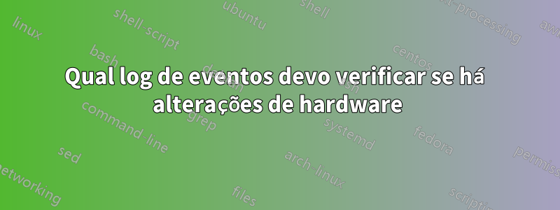 Qual log de eventos devo verificar se há alterações de hardware