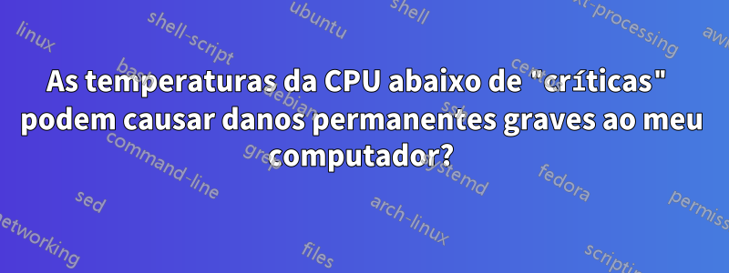 As temperaturas da CPU abaixo de "críticas" podem causar danos permanentes graves ao meu computador?