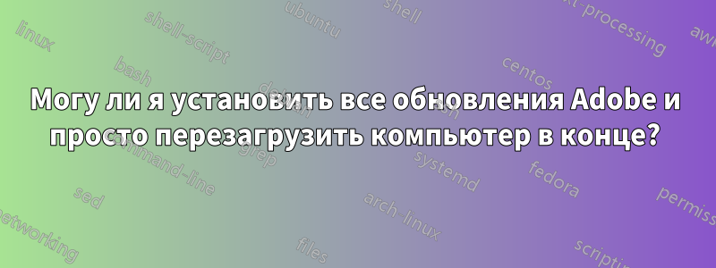 Могу ли я установить все обновления Adobe и просто перезагрузить компьютер в конце?