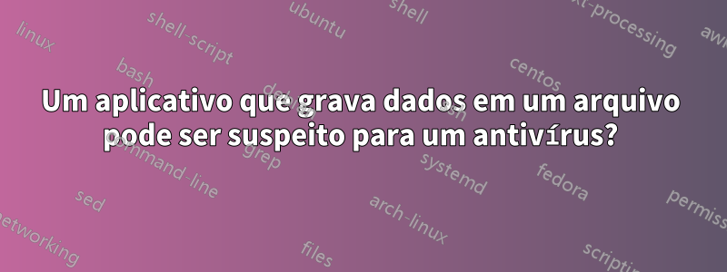 Um aplicativo que grava dados em um arquivo pode ser suspeito para um antivírus?