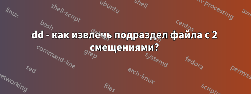 dd - как извлечь подраздел файла с 2 смещениями?
