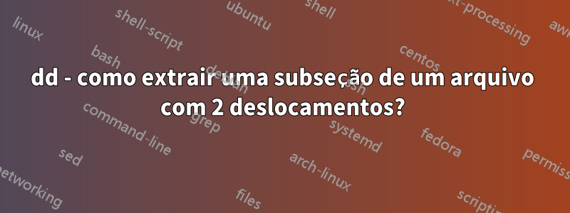 dd - como extrair uma subseção de um arquivo com 2 deslocamentos?